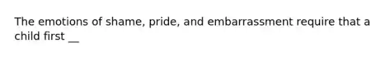 The emotions of shame, pride, and embarrassment require that a child first __