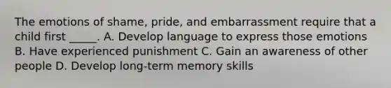 The emotions of shame, pride, and embarrassment require that a child first _____. A. Develop language to express those emotions B. Have experienced punishment C. Gain an awareness of other people D. Develop long-term memory skills