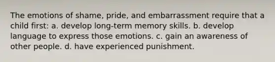 The emotions of shame, pride, and embarrassment require that a child first: a. develop long-term memory skills. b. develop language to express those emotions. c. gain an awareness of other people. d. have experienced punishment.