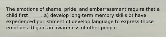 The emotions of shame, pride, and embarrassment require that a child first _____. a) develop long-term memory skills b) have experienced punishment c) develop language to express those emotions d) gain an awareness of other people