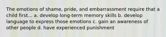 The emotions of shame, pride, and embarrassment require that a child first... a. develop long-term memory skills b. develop language to express those emotions c. gain an awareness of other people d. have experienced punishment