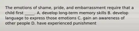 The emotions of shame, pride, and embarrassment require that a child first _____. A. develop long-term memory skills B. develop language to express those emotions C. gain an awareness of other people D. have experienced punishment