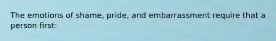 The emotions of shame, pride, and embarrassment require that a person first:
