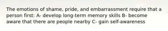 The emotions of shame, pride, and embarrassment require that a person first: A- develop long-term memory skills B- become aware that there are people nearby C- gain self-awareness