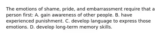 The emotions of shame, pride, and embarrassment require that a person first: A. gain awareness of other people. B. have experienced punishment. C. develop language to express those emotions. D. develop long-term memory skills.