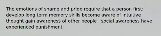 The emotions of shame and pride require that a person first: develop long term memory skills become aware of intuitive thought gain awareness of other people , social awareness have experienced punishment