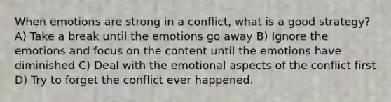 When emotions are strong in a conflict, what is a good strategy? A) Take a break until the emotions go away B) Ignore the emotions and focus on the content until the emotions have diminished C) Deal with the emotional aspects of the conflict first D) Try to forget the conflict ever happened.