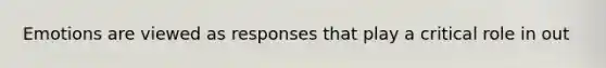 Emotions are viewed as responses that play a critical role in out
