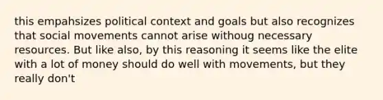 this empahsizes political context and goals but also recognizes that social movements cannot arise withoug necessary resources. But like also, by this reasoning it seems like the elite with a lot of money should do well with movements, but they really don't