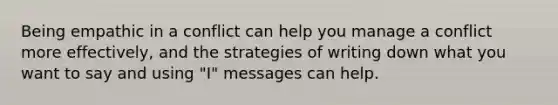 Being empathic in a conflict can help you manage a conflict more effectively, and the strategies of writing down what you want to say and using "I" messages can help.