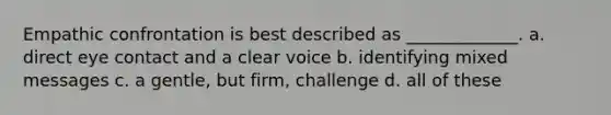 Empathic confrontation is best described as _____________. a. direct eye contact and a clear voice b. identifying mixed messages c. a gentle, but firm, challenge d. all of these