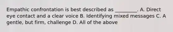 Empathic confrontation is best described as _________. A. Direct eye contact and a clear voice B. Identifying mixed messages C. A gentle, but firm, challenge D. All of the above