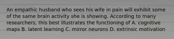 An empathic husband who sees his wife in pain will exhibit some of the same brain activity she is showing. According to many researchers, this best illustrates the functioning of A. cognitive maps B. latent learning C. mirror neurons D. extrinsic motivation