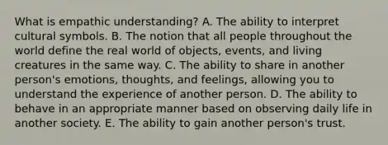 What is empathic understanding? A. The ability to interpret cultural symbols. B. The notion that all people throughout the world define the real world of objects, events, and living creatures in the same way. C. The ability to share in another person's emotions, thoughts, and feelings, allowing you to understand the experience of another person. D. The ability to behave in an appropriate manner based on observing daily life in another society. E. The ability to gain another person's trust.