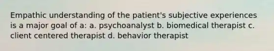 Empathic understanding of the patient's subjective experiences is a major goal of a: a. psychoanalyst b. biomedical therapist c. client centered therapist d. behavior therapist