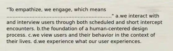 "To empathize, we engage, which means ...................................................................." a.we interact with and interview users through both scheduled and short intercept encounters. b.the foundation of a human-centered design process. c.we view users and their behavior in the context of their lives. d.we experience what our user experiences.