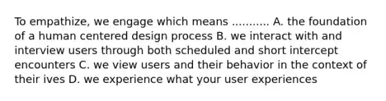 To empathize, we engage which means ........... A. the foundation of a human centered design process B. we interact with and interview users through both scheduled and short intercept encounters C. we view users and their behavior in the context of their ives D. we experience what your user experiences