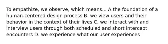 To empathize, we observe, which means... A the foundation of a human-centered design process B. we view users and their behavior in the context of their lives C. we interact with and interview users through both scheduled and short intercept encounters D. we experience what our user experiences