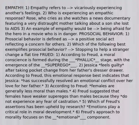 EMPATHY: 1) Empathy refers to --> vicariously experiencing another's feelings. 2) Who is experiencing an empathic response? Rose, who cries as she watches a news documentary featuring a very distraught mother talking about a son she lost to AIDS 3) An example of empathy would be --> being afraid for the hero in a movie who is in danger. PROSOCIAL BEHAVIOR: 1) Prosocial behavior is defined as --> a positive social act reflecting a concern for others. 2) Which of the following best exemplifies prosocial behavior? --> Stopping to help a stranger change a flat tire FRUED: 1) According to Freud, a moral conscience is formed during the ___*PHALLIC*__ stage, with the emergence of the __*SUPEREGO*___. 2) Jessica *feels guilty* after taking pocket change from her father's dresser drawer. According to Freud, this emotional response best indicates that Jessica: *has successfully resolved an emotional conflict over her love for her father.* 3) According to Freud: *females are generally less moral than males.* 4) Freud suggested that females have weaker superegos than males because they *do not experience any fear of castration.* 5) Which of Freud's assertions has been upheld by research? *Emotions play a critical role in moral development.* 6) Freud's approach to morality focuses on the __*emotional*___ component.