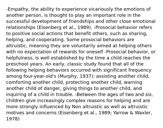 -Empathy, the ability to experience vicariously the emotions of another person, is thought to play an important role in the successful development of friendships and other close emotional relationships (Eisenberg et al., 1989). -Prosocial behavior refers to positive social actions that benefit others, such as sharing, helping, and cooperating. Some prosocial behaviors are altruistic, meaning they are voluntarily aimed at helping others with no expectation of rewards for oneself -Prosocial behavior, or helpfulness, is well established by the time a child reaches the preschool years. An early, classic study found that all of the following helping behaviors occurred with significant frequency among four-year-old's (Murphy, 1937): assisting another child, comforting another child, protecting another child, warning another child of danger, giving things to another child, and inquiring of a child in trouble. -Between the ages of two and six, children give increasingly complex reasons for helping and are more strongly influenced by Non altruistic as well as altruistic motives and concerns (Eisenberg et al., 1989; Yarrow & Waxler, 1978)