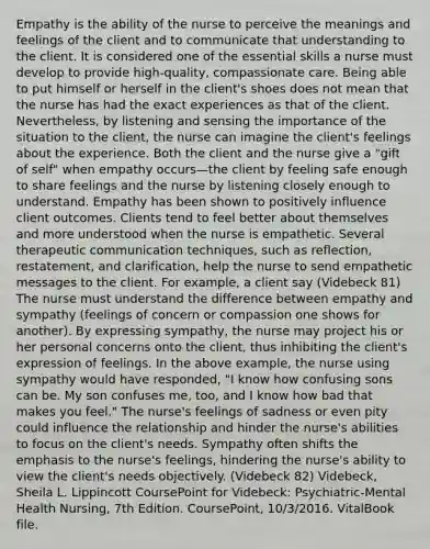 Empathy is the ability of the nurse to perceive the meanings and feelings of the client and to communicate that understanding to the client. It is considered one of the essential skills a nurse must develop to provide high-quality, compassionate care. Being able to put himself or herself in the client's shoes does not mean that the nurse has had the exact experiences as that of the client. Nevertheless, by listening and sensing the importance of the situation to the client, the nurse can imagine the client's feelings about the experience. Both the client and the nurse give a "gift of self" when empathy occurs—the client by feeling safe enough to share feelings and the nurse by listening closely enough to understand. Empathy has been shown to positively influence client outcomes. Clients tend to feel better about themselves and more understood when the nurse is empathetic. Several therapeutic communication techniques, such as reflection, restatement, and clarification, help the nurse to send empathetic messages to the client. For example, a client say (Videbeck 81) The nurse must understand the difference between empathy and sympathy (feelings of concern or compassion one shows for another). By expressing sympathy, the nurse may project his or her personal concerns onto the client, thus inhibiting the client's expression of feelings. In the above example, the nurse using sympathy would have responded, "I know how confusing sons can be. My son confuses me, too, and I know how bad that makes you feel." The nurse's feelings of sadness or even pity could influence the relationship and hinder the nurse's abilities to focus on the client's needs. Sympathy often shifts the emphasis to the nurse's feelings, hindering the nurse's ability to view the client's needs objectively. (Videbeck 82) Videbeck, Sheila L. Lippincott CoursePoint for Videbeck: Psychiatric-Mental Health Nursing, 7th Edition. CoursePoint, 10/3/2016. VitalBook file.