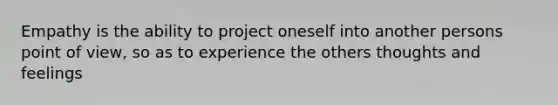 Empathy is the ability to project oneself into another persons point of view, so as to experience the others thoughts and feelings