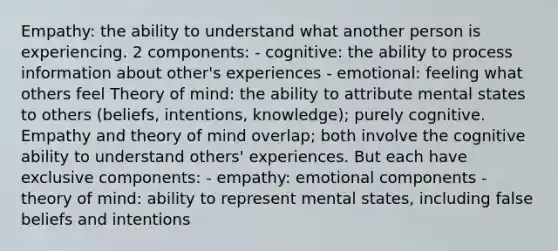 Empathy: the ability to understand what another person is experiencing. 2 components: - cognitive: the ability to process information about other's experiences - emotional: feeling what others feel Theory of mind: the ability to attribute mental states to others (beliefs, intentions, knowledge); purely cognitive. Empathy and theory of mind overlap; both involve the cognitive ability to understand others' experiences. But each have exclusive components: - empathy: emotional components - theory of mind: ability to represent mental states, including false beliefs and intentions