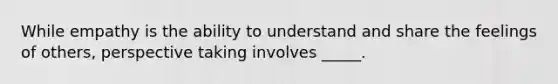 While empathy is the ability to understand and share the feelings of others, perspective taking involves _____.