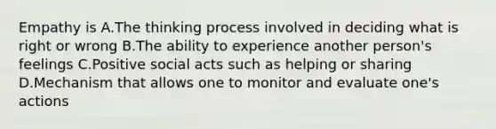 Empathy is A.The thinking process involved in deciding what is right or wrong B.The ability to experience another person's feelings C.Positive social acts such as helping or sharing D.Mechanism that allows one to monitor and evaluate one's actions