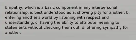 Empathy, which is a basic component in any interpersonal relationship, is best understood as a. ​showing pity for another. b. ​entering another's world by listening with respect and understanding. c. ​having the ability to attribute meaning to statements without checking them out. d. ​offering sympathy for another.