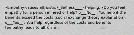 •Empathy causes altruistic (_Selfless____) helping. •Do you feel empathy for a person in need of help? o___No__ : You help if the benefits exceed the costs (social exchange theory explanation). o___Yes__ : You help regardless of the costs and benefits (empathy leads to altruism).