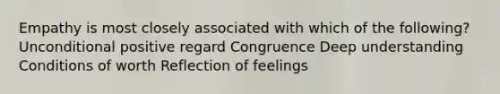 Empathy is most closely associated with which of the following? Unconditional positive regard Congruence Deep understanding Conditions of worth Reflection of feelings