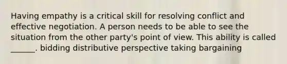 Having empathy is a critical skill for resolving conflict and effective negotiation. A person needs to be able to see the situation from the other party's point of view. This ability is called ______. bidding distributive perspective taking bargaining