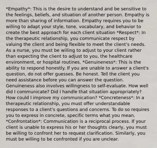 *Empathy*: This is the desire to understand and be sensitive to the feelings, beliefs, and situation of another person. Empathy is more than sharing of information. Empathy requires you to be willing to adapt your style, tone, vocabulary, and behavior to create the best approach for each client situation *Respect*: In the therapeutic relationship, you communicate respect by valuing the client and being flexible to meet the client's needs. As a nurse, you must be willing to adjust to your client rather than expecting the client to adjust to you, the healthcare environment, or hospital routines. *Genuineness*: This is the ability to respond honestly. If you are unable to answer a client's question, do not offer guesses. Be honest. Tell the client you need assistance before you can answer the question. Genuineness also involves willingness to self-evaluate. How well did I communicate? Did I handle that situation appropriately? How could I improve my communication? *Concreteness*: In a therapeutic relationship, you must offer understandable responses to a client's questions and concerns. To do so requires you to express in concrete, specific terms what you mean. *Confrontation*: Communication is a reciprocal process. If your client is unable to express his or her thoughts clearly, you must be willing to confront her to request clarification. Similarly, you must be willing to be confronted if you are unclear.