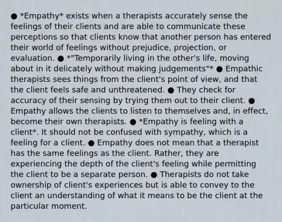 ● *Empathy* exists when a therapists accurately sense the feelings of their clients and are able to communicate these perceptions so that clients know that another person has entered their world of feelings without prejudice, projection, or evaluation. ● *"Temporarily living in the other's life, moving about in it delicately without making judgements"* ● Empathic therapists sees things from the client's point of view, and that the client feels safe and unthreatened. ● They check for accuracy of their sensing by trying them out to their client. ● Empathy allows the clients to listen to themselves and, in effect, become their own therapists. ● *Empathy is feeling with a client*. It should not be confused with sympathy, which is a feeling for a client. ● Empathy does not mean that a therapist has the same feelings as the client. Rather, they are experiencing the depth of the client's feeling while permitting the client to be a separate person. ● Therapists do not take ownership of client's experiences but is able to convey to the client an understanding of what it means to be the client at the particular moment.