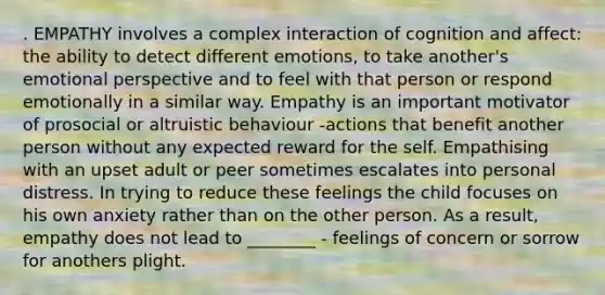 . EMPATHY involves a complex interaction of cognition and affect: the ability to detect different emotions, to take another's emotional perspective and to feel with that person or respond emotionally in a similar way. Empathy is an important motivator of prosocial or altruistic behaviour -actions that benefit another person without any expected reward for the self. Empathising with an upset adult or peer sometimes escalates into personal distress. In trying to reduce these feelings the child focuses on his own anxiety rather than on the other person. As a result, empathy does not lead to ________ - feelings of concern or sorrow for anothers plight.