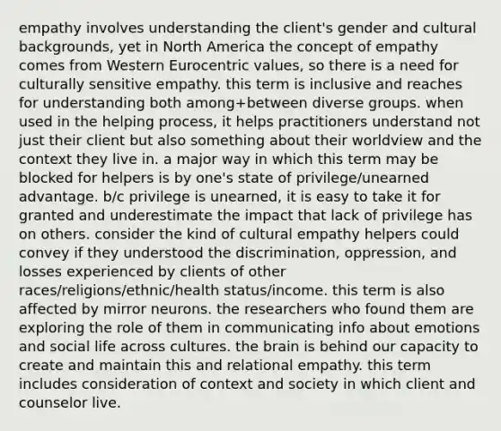 empathy involves understanding the client's gender and cultural backgrounds, yet in North America the concept of empathy comes from Western Eurocentric values, so there is a need for culturally sensitive empathy. this term is inclusive and reaches for understanding both among+between diverse groups. when used in the helping process, it helps practitioners understand not just their client but also something about their worldview and the context they live in. a major way in which this term may be blocked for helpers is by one's state of privilege/unearned advantage. b/c privilege is unearned, it is easy to take it for granted and underestimate the impact that lack of privilege has on others. consider the kind of cultural empathy helpers could convey if they understood the discrimination, oppression, and losses experienced by clients of other races/religions/ethnic/health status/income. this term is also affected by mirror neurons. the researchers who found them are exploring the role of them in communicating info about emotions and social life across cultures. the brain is behind our capacity to create and maintain this and relational empathy. this term includes consideration of context and society in which client and counselor live.