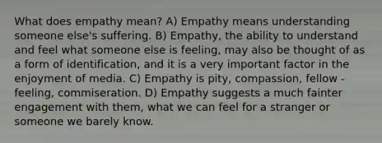 What does empathy mean? A) Empathy means understanding someone else's suffering. B) Empathy, the ability to understand and feel what someone else is feeling, may also be thought of as a form of identification, and it is a very important factor in the enjoyment of media. C) Empathy is pity, compassion, fellow - feeling, commiseration. D) Empathy suggests a much fainter engagement with them, what we can feel for a stranger or someone we barely know.