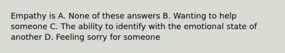 Empathy is A. None of these answers B. Wanting to help someone C. The ability to identify with the emotional state of another D. Feeling sorry for someone