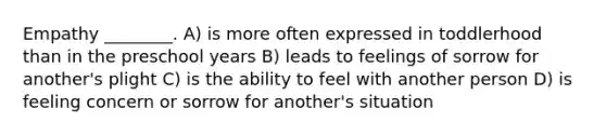 Empathy ________. A) is more often expressed in toddlerhood than in the preschool years B) leads to feelings of sorrow for another's plight C) is the ability to feel with another person D) is feeling concern or sorrow for another's situation