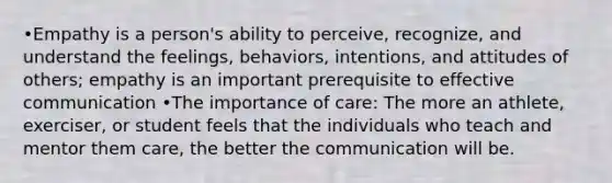 •Empathy is a person's ability to perceive, recognize, and understand the feelings, behaviors, intentions, and attitudes of others; empathy is an important prerequisite to effective communication •The importance of care: The more an athlete, exerciser, or student feels that the individuals who teach and mentor them care, the better the communication will be.