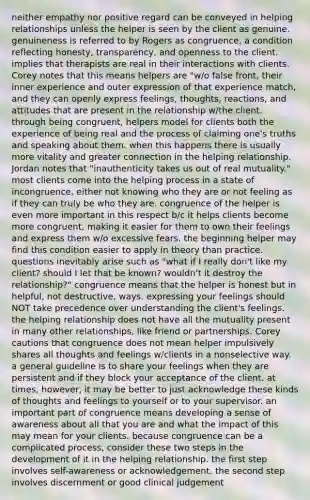 neither empathy nor positive regard can be conveyed in helping relationships unless the helper is seen by the client as genuine. genuineness is referred to by Rogers as congruence, a condition reflecting honesty, transparency, and openness to the client. implies that therapists are real in their interactions with clients. Corey notes that this means helpers are "w/o false front, their inner experience and outer expression of that experience match, and they can openly express feelings, thoughts, reactions, and attitudes that are present in the relationship w/the client. through being congruent, helpers model for clients both the experience of being real and the process of claiming one's truths and speaking about them. when this happens there is usually more vitality and greater connection in the helping relationship. Jordan notes that "inauthenticity takes us out of real mutuality." most clients come into the helping process in a state of incongruence, either not knowing who they are or not feeling as if they can truly be who they are. congruence of the helper is even more important in this respect b/c it helps clients become more congruent, making it easier for them to own their feelings and express them w/o excessive fears. the beginning helper may find this condition easier to apply in theory than practice. questions inevitably arise such as "what if I really don't like my client? should I let that be known? wouldn't it destroy the relationship?" congruence means that the helper is honest but in helpful, not destructive, ways. expressing your feelings should NOT take precedence over understanding the client's feelings. the helping relationship does not have all the mutuality present in many other relationships, like friend or partnerships. Corey cautions that congruence does not mean helper impulsively shares all thoughts and feelings w/clients in a nonselective way. a general guideline is to share your feelings when they are persistent and if they block your acceptance of the client. at times, however, it may be better to just acknowledge these kinds of thoughts and feelings to yourself or to your supervisor. an important part of congruence means developing a sense of awareness about all that you are and what the impact of this may mean for your clients. because congruence can be a complicated process, consider these two steps in the development of it in the helping relationship. the first step involves self-awareness or acknowledgement. the second step involves discernment or good clinical judgement