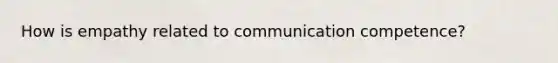 How is empathy related to communication competence?