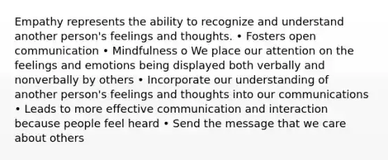 Empathy represents the ability to recognize and understand another person's feelings and thoughts. • Fosters open communication • Mindfulness o We place our attention on the feelings and emotions being displayed both verbally and nonverbally by others • Incorporate our understanding of another person's feelings and thoughts into our communications • Leads to more effective communication and interaction because people feel heard • Send the message that we care about others