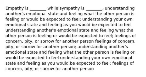 Empathy is ________ while sympathy is ________. understanding another's emotional state and feeling what the other person is feeling or would be expected to feel; understanding your own emotional state and feeling as you would be expected to feel understanding another's emotional state and feeling what the other person is feeling or would be expected to feel; feelings of concern, pity, or sorrow for another person feelings of concern, pity, or sorrow for another person; understanding another's emotional state and feeling what the other person is feeling or would be expected to feel understanding your own emotional state and feeling as you would be expected to feel; feelings of concern, pity, or sorrow for another person