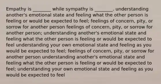 Empathy is ________ while sympathy is ________. understanding another's emotional state and feeling what the other person is feeling or would be expected to feel; feelings of concern, pity, or sorrow for another person feelings of concern, pity, or sorrow for another person; understanding another's emotional state and feeling what the other person is feeling or would be expected to feel understanding your own emotional state and feeling as you would be expected to feel; feelings of concern, pity, or sorrow for another person understanding another's emotional state and feeling what the other person is feeling or would be expected to feel; understanding your own emotional state and feeling as you would be expected to feel