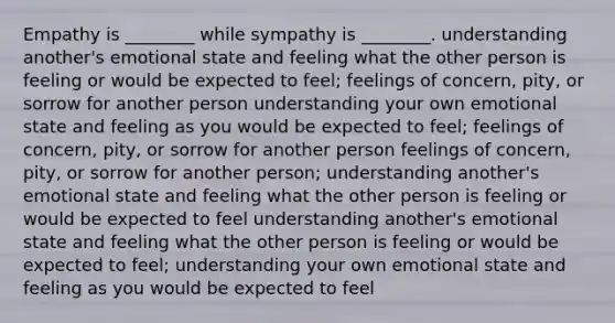 Empathy is ________ while sympathy is ________. understanding another's emotional state and feeling what the other person is feeling or would be expected to feel; feelings of concern, pity, or sorrow for another person understanding your own emotional state and feeling as you would be expected to feel; feelings of concern, pity, or sorrow for another person feelings of concern, pity, or sorrow for another person; understanding another's emotional state and feeling what the other person is feeling or would be expected to feel understanding another's emotional state and feeling what the other person is feeling or would be expected to feel; understanding your own emotional state and feeling as you would be expected to feel