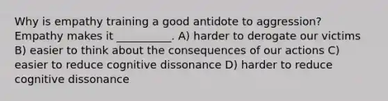 Why is empathy training a good antidote to aggression? Empathy makes it __________. A) harder to derogate our victims B) easier to think about the consequences of our actions C) easier to reduce cognitive dissonance D) harder to reduce cognitive dissonance