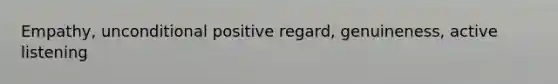 Empathy, unconditional positive regard, genuineness, active listening