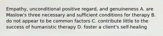 Empathy, unconditional positive regard, and genuineness A. are Maslow's three necessary and sufficient conditions for therapy B. do not appear to be common factors C. contribute little to the success of humanistic therapy D. foster a client's self-healing